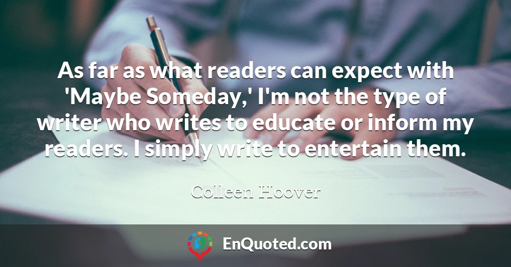 As far as what readers can expect with 'Maybe Someday,' I'm not the type of writer who writes to educate or inform my readers. I simply write to entertain them.