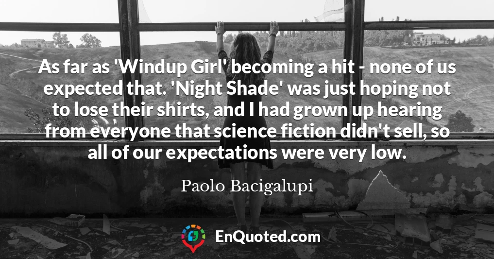 As far as 'Windup Girl' becoming a hit - none of us expected that. 'Night Shade' was just hoping not to lose their shirts, and I had grown up hearing from everyone that science fiction didn't sell, so all of our expectations were very low.