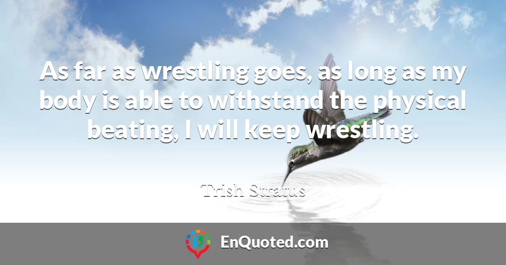 As far as wrestling goes, as long as my body is able to withstand the physical beating, I will keep wrestling.