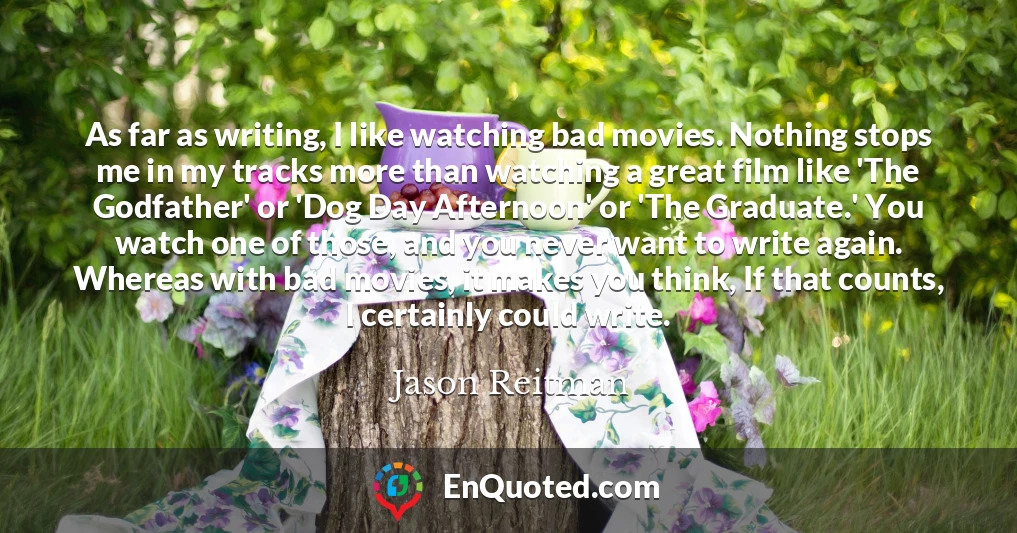 As far as writing, I like watching bad movies. Nothing stops me in my tracks more than watching a great film like 'The Godfather' or 'Dog Day Afternoon' or 'The Graduate.' You watch one of those, and you never want to write again. Whereas with bad movies, it makes you think, If that counts, I certainly could write.