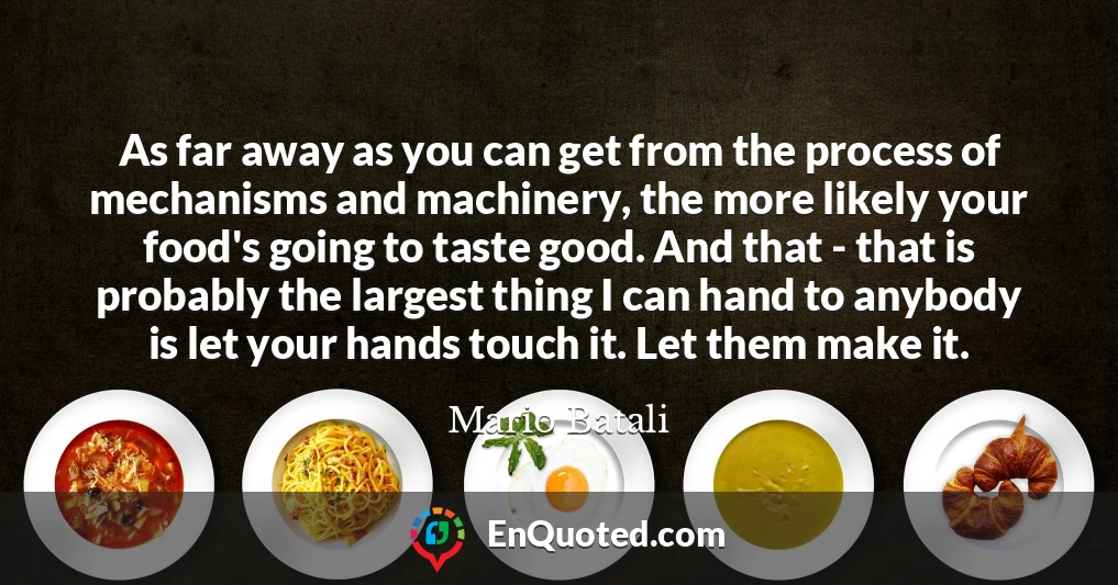 As far away as you can get from the process of mechanisms and machinery, the more likely your food's going to taste good. And that - that is probably the largest thing I can hand to anybody is let your hands touch it. Let them make it.