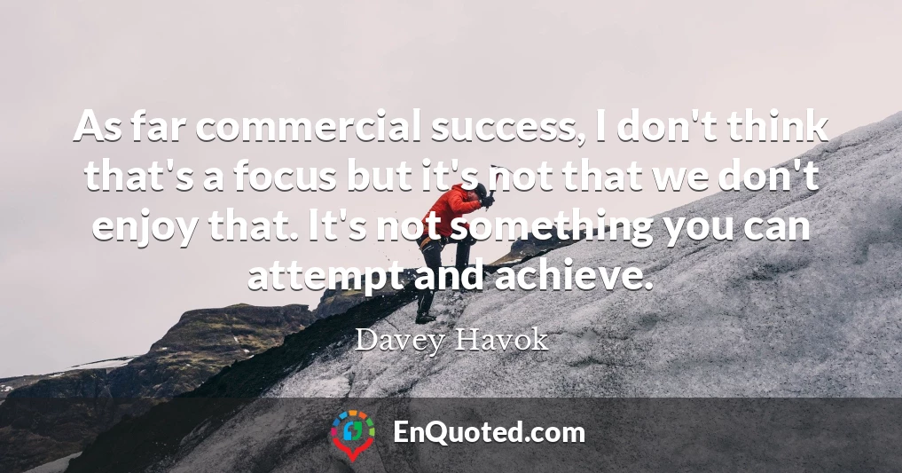 As far commercial success, I don't think that's a focus but it's not that we don't enjoy that. It's not something you can attempt and achieve.