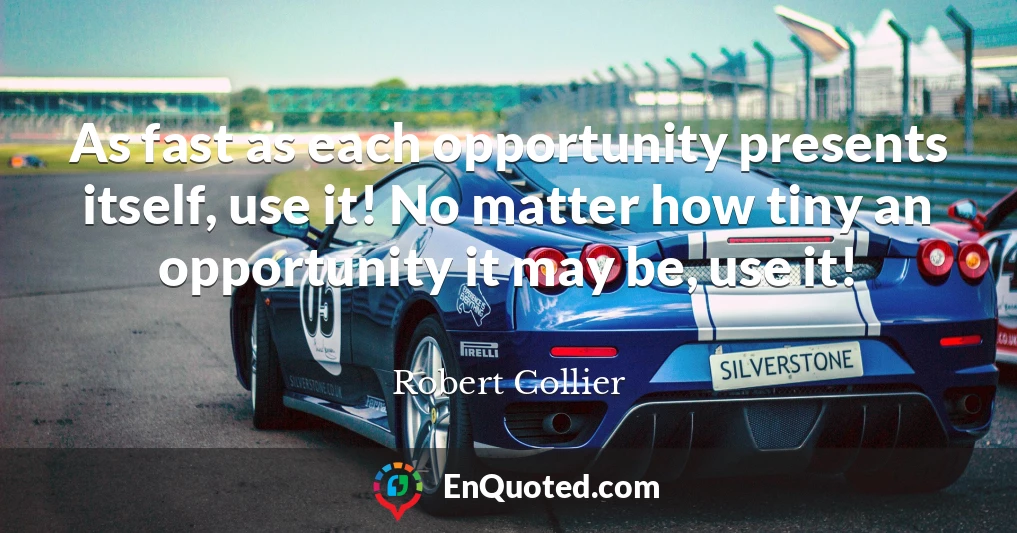 As fast as each opportunity presents itself, use it! No matter how tiny an opportunity it may be, use it!