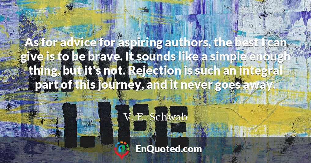 As for advice for aspiring authors, the best I can give is to be brave. It sounds like a simple enough thing, but it's not. Rejection is such an integral part of this journey, and it never goes away.