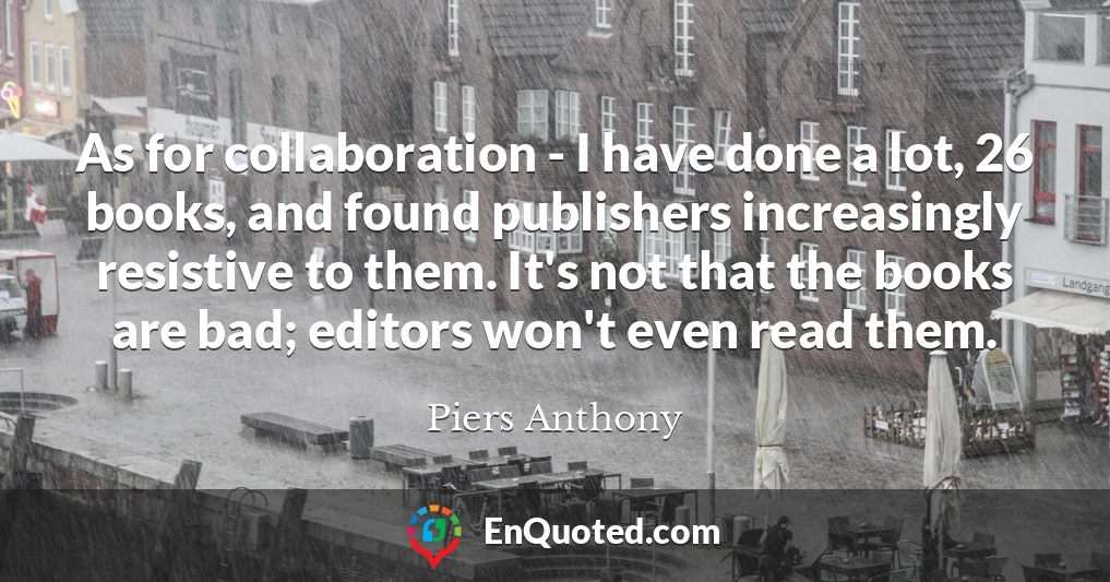 As for collaboration - I have done a lot, 26 books, and found publishers increasingly resistive to them. It's not that the books are bad; editors won't even read them.