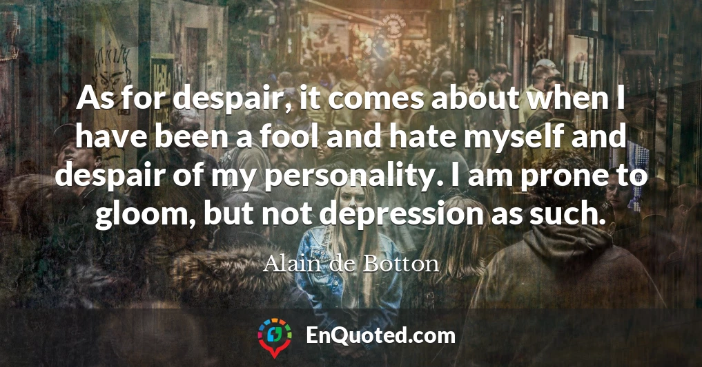 As for despair, it comes about when I have been a fool and hate myself and despair of my personality. I am prone to gloom, but not depression as such.