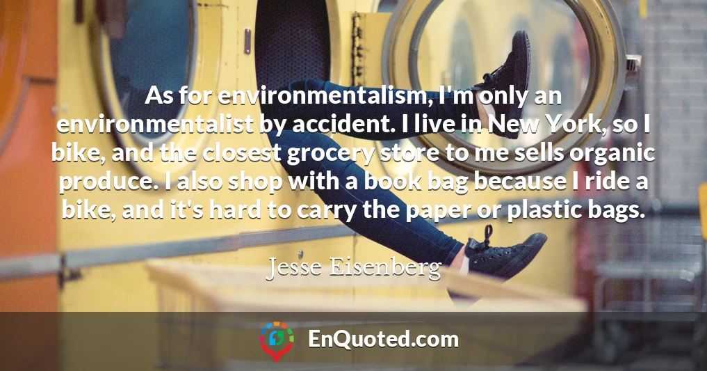 As for environmentalism, I'm only an environmentalist by accident. I live in New York, so I bike, and the closest grocery store to me sells organic produce. I also shop with a book bag because I ride a bike, and it's hard to carry the paper or plastic bags.