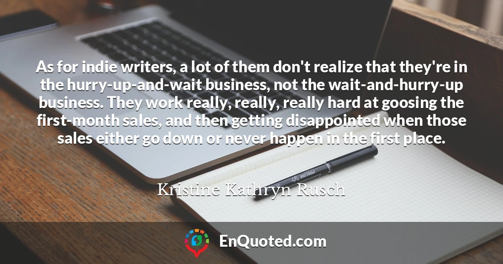 As for indie writers, a lot of them don't realize that they're in the hurry-up-and-wait business, not the wait-and-hurry-up business. They work really, really, really hard at goosing the first-month sales, and then getting disappointed when those sales either go down or never happen in the first place.