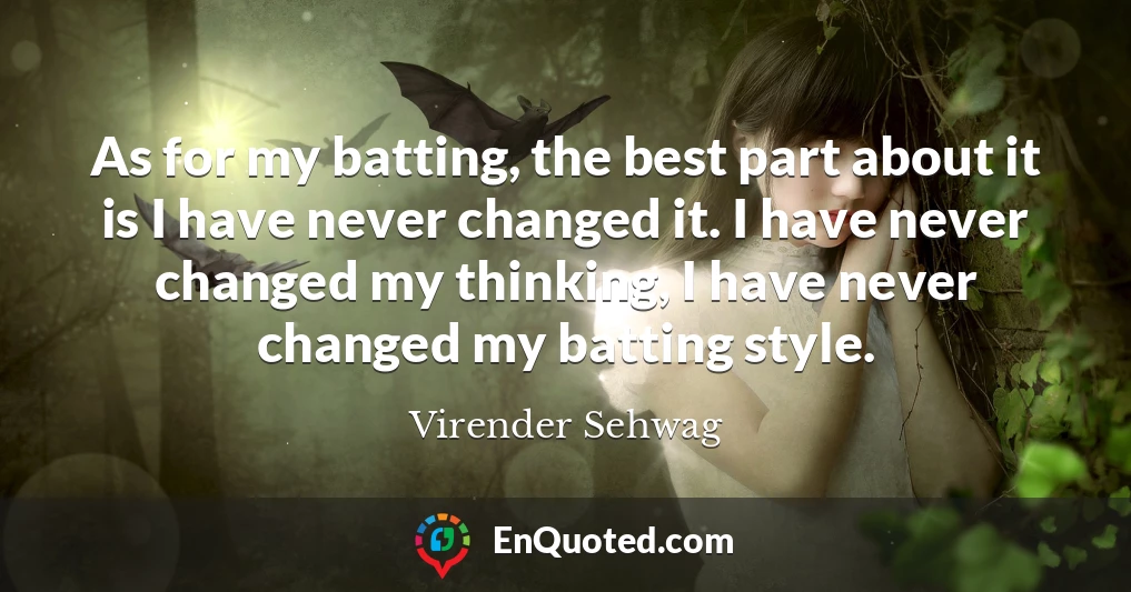 As for my batting, the best part about it is I have never changed it. I have never changed my thinking, I have never changed my batting style.