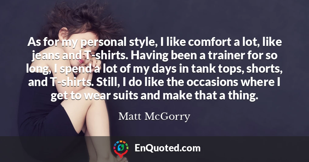 As for my personal style, I like comfort a lot, like jeans and T-shirts. Having been a trainer for so long, I spend a lot of my days in tank tops, shorts, and T-shirts. Still, I do like the occasions where I get to wear suits and make that a thing.