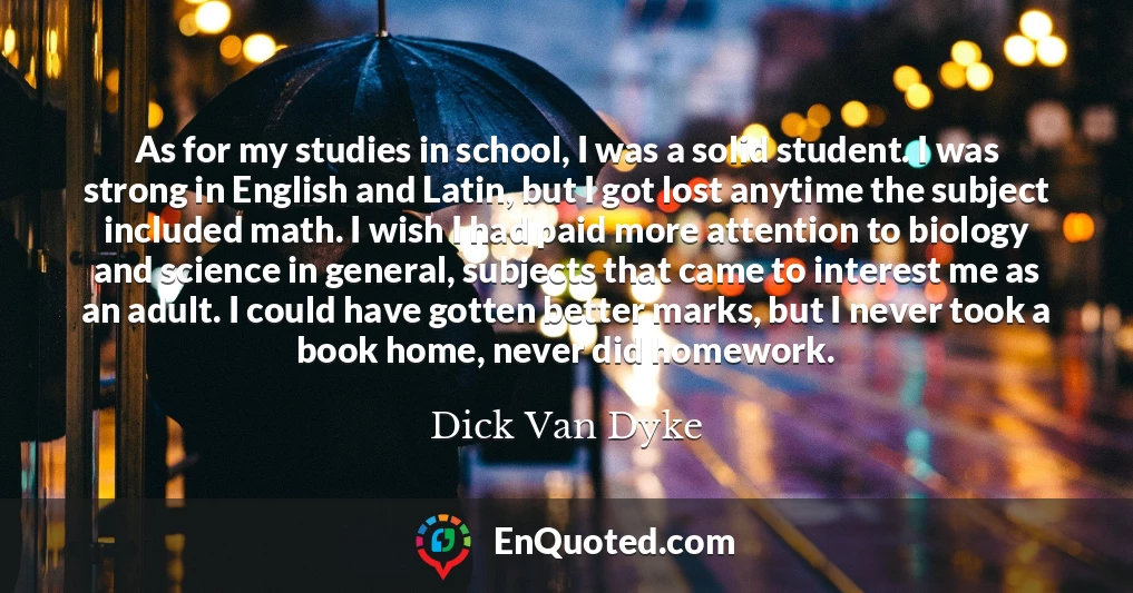 As for my studies in school, I was a solid student. I was strong in English and Latin, but I got lost anytime the subject included math. I wish I had paid more attention to biology and science in general, subjects that came to interest me as an adult. I could have gotten better marks, but I never took a book home, never did homework.