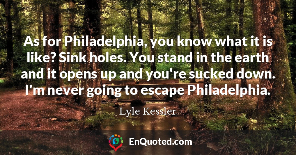 As for Philadelphia, you know what it is like? Sink holes. You stand in the earth and it opens up and you're sucked down. I'm never going to escape Philadelphia.