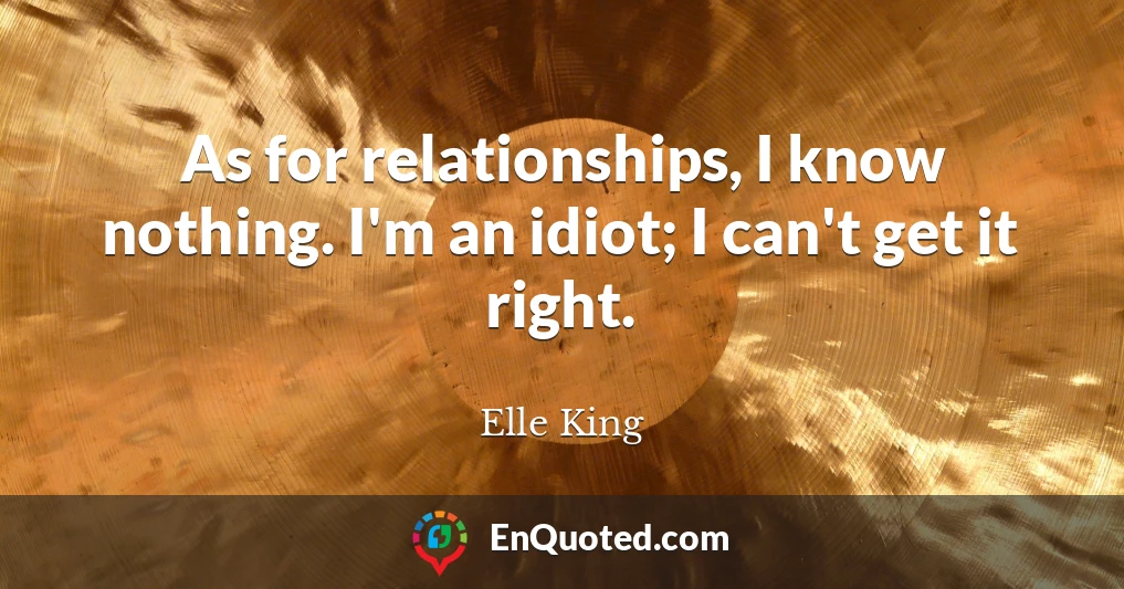As for relationships, I know nothing. I'm an idiot; I can't get it right.