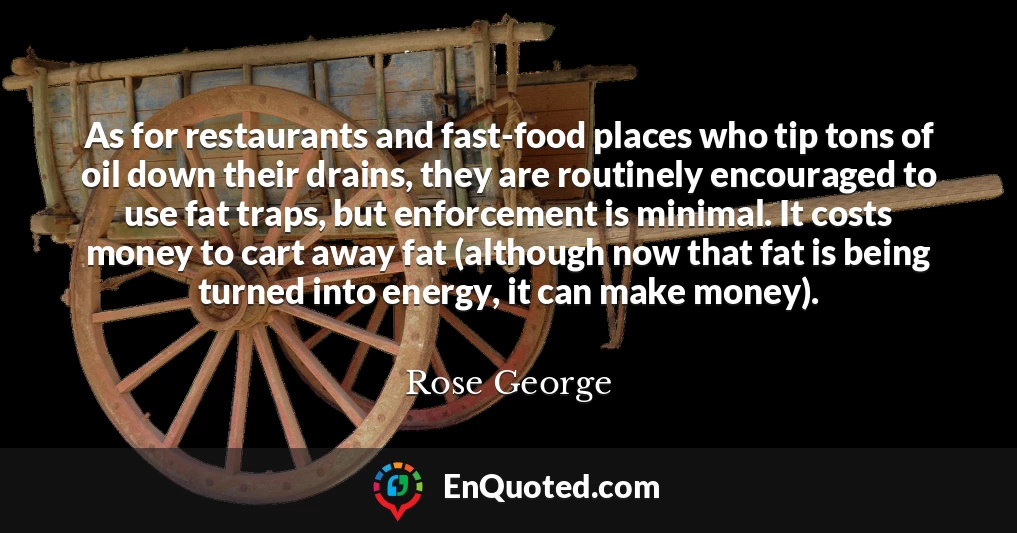 As for restaurants and fast-food places who tip tons of oil down their drains, they are routinely encouraged to use fat traps, but enforcement is minimal. It costs money to cart away fat (although now that fat is being turned into energy, it can make money).