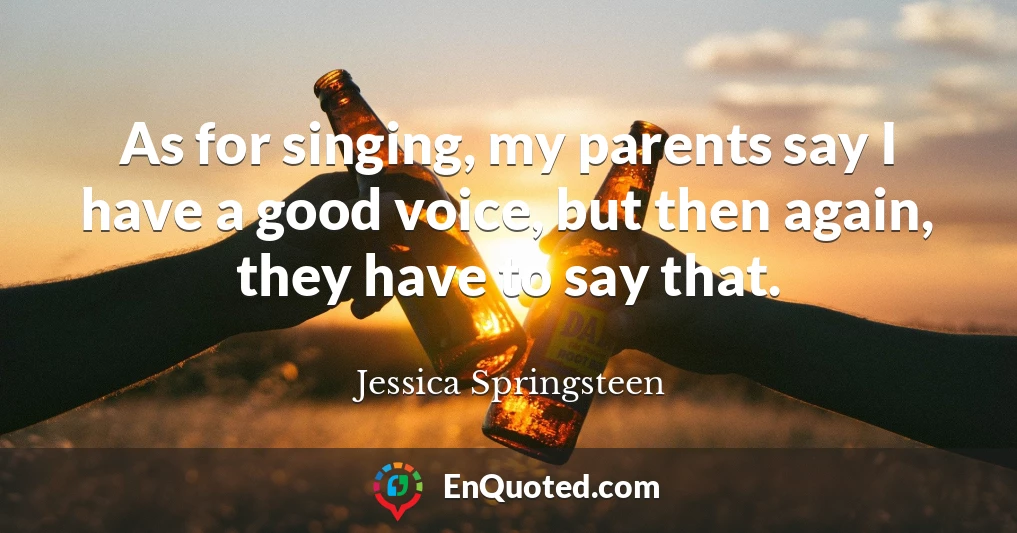 As for singing, my parents say I have a good voice, but then again, they have to say that.