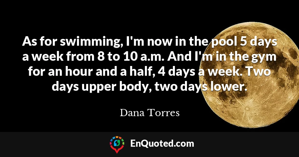 As for swimming, I'm now in the pool 5 days a week from 8 to 10 a.m. And I'm in the gym for an hour and a half, 4 days a week. Two days upper body, two days lower.