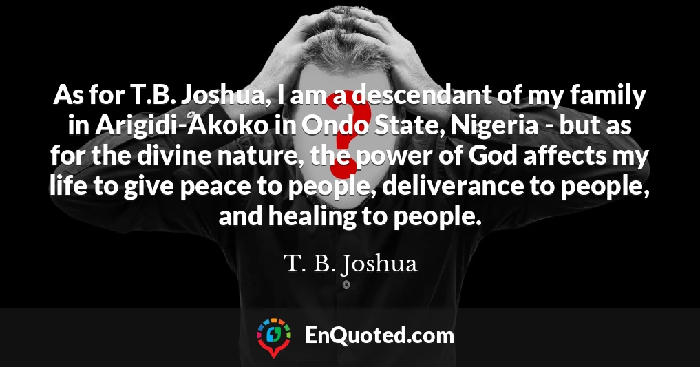 As for T.B. Joshua, I am a descendant of my family in Arigidi-Akoko in Ondo State, Nigeria - but as for the divine nature, the power of God affects my life to give peace to people, deliverance to people, and healing to people.