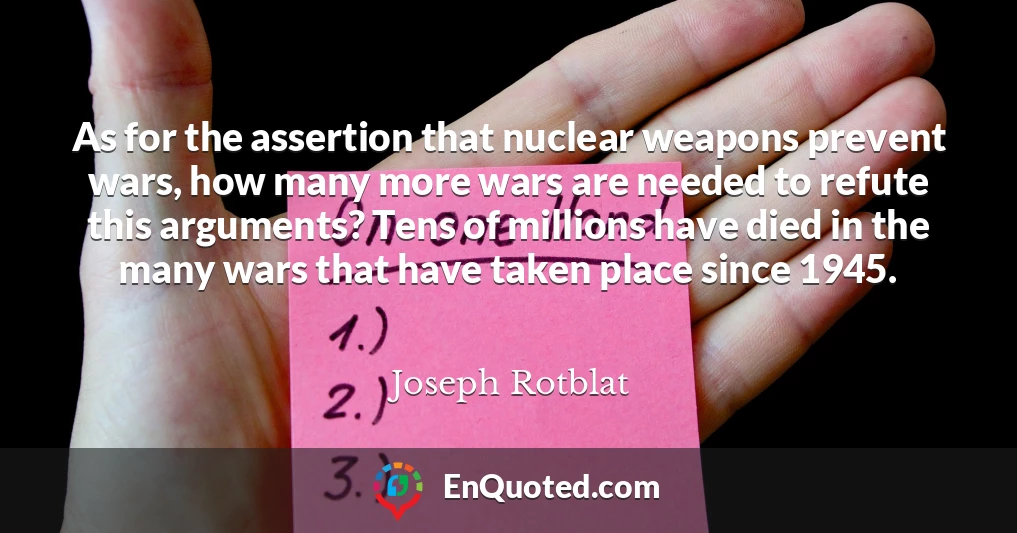 As for the assertion that nuclear weapons prevent wars, how many more wars are needed to refute this arguments? Tens of millions have died in the many wars that have taken place since 1945.