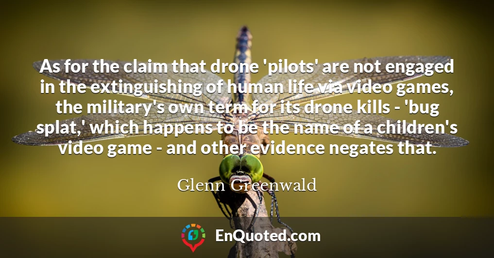As for the claim that drone 'pilots' are not engaged in the extinguishing of human life via video games, the military's own term for its drone kills - 'bug splat,' which happens to be the name of a children's video game - and other evidence negates that.