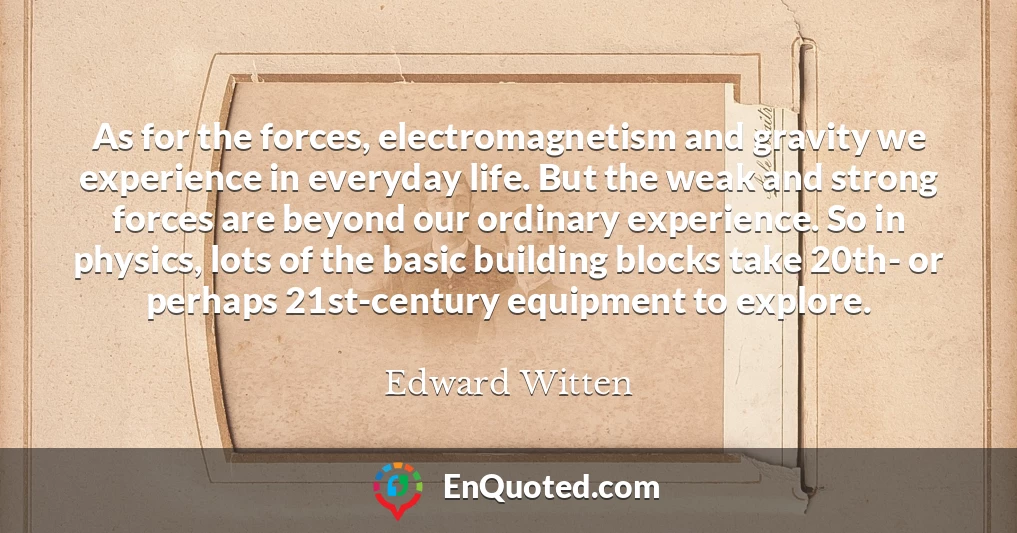 As for the forces, electromagnetism and gravity we experience in everyday life. But the weak and strong forces are beyond our ordinary experience. So in physics, lots of the basic building blocks take 20th- or perhaps 21st-century equipment to explore.