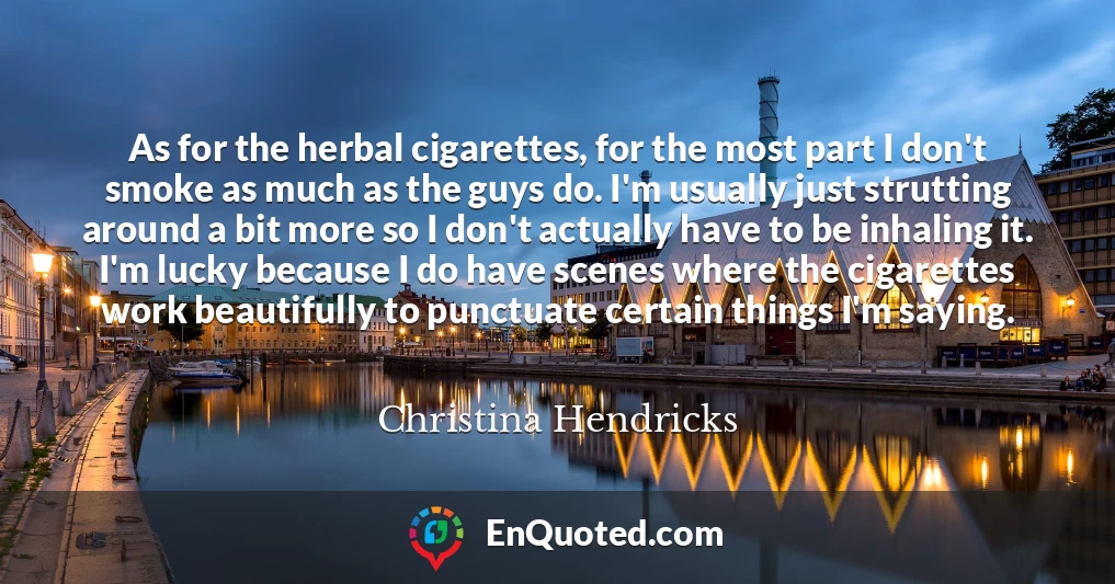 As for the herbal cigarettes, for the most part I don't smoke as much as the guys do. I'm usually just strutting around a bit more so I don't actually have to be inhaling it. I'm lucky because I do have scenes where the cigarettes work beautifully to punctuate certain things I'm saying.
