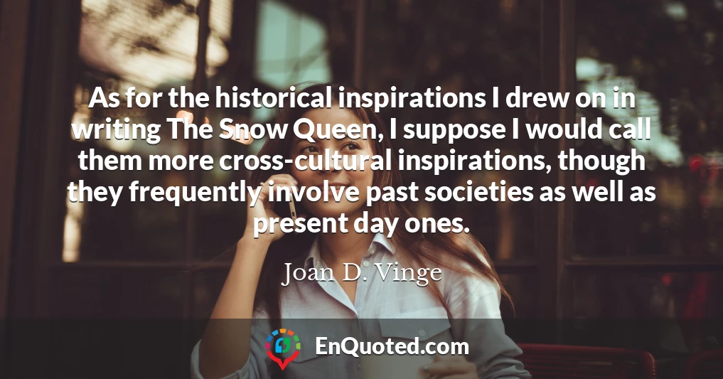 As for the historical inspirations I drew on in writing The Snow Queen, I suppose I would call them more cross-cultural inspirations, though they frequently involve past societies as well as present day ones.