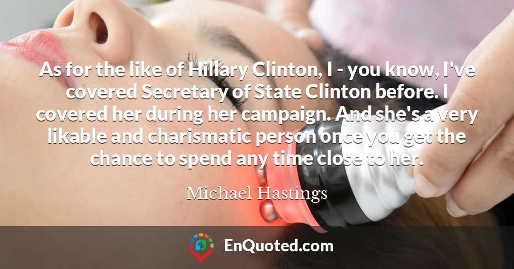 As for the like of Hillary Clinton, I - you know, I've covered Secretary of State Clinton before. I covered her during her campaign. And she's a very likable and charismatic person once you get the chance to spend any time close to her.