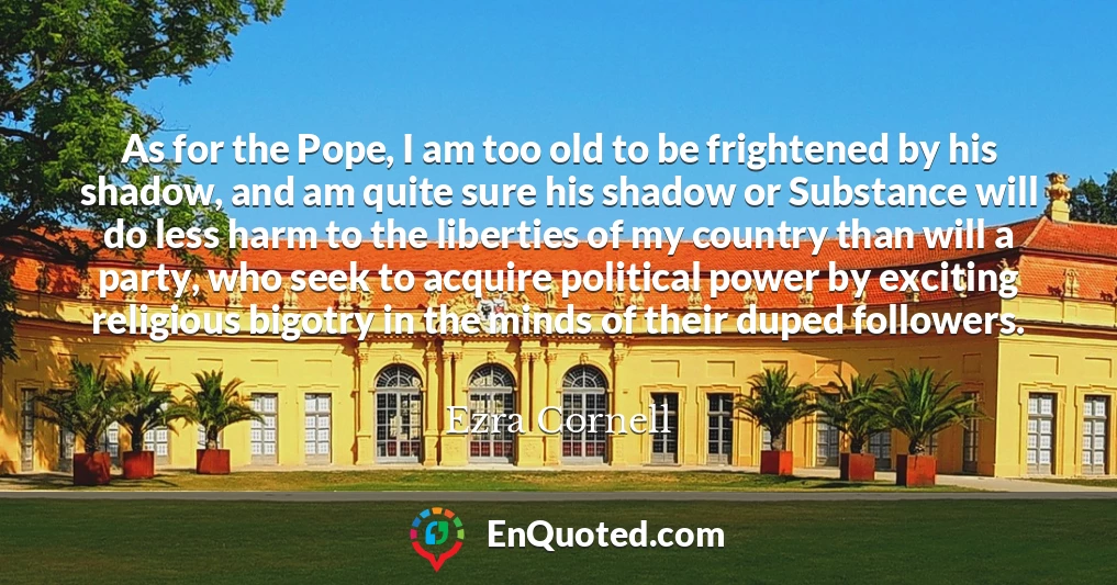As for the Pope, I am too old to be frightened by his shadow, and am quite sure his shadow or Substance will do less harm to the liberties of my country than will a party, who seek to acquire political power by exciting religious bigotry in the minds of their duped followers.