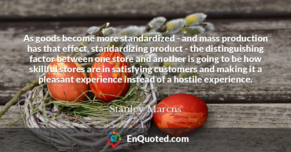 As goods become more standardized - and mass production has that effect, standardizing product - the distinguishing factor between one store and another is going to be how skillful stores are in satisfying customers and making it a pleasant experience instead of a hostile experience.