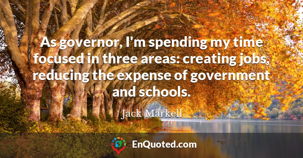 As governor, I'm spending my time focused in three areas: creating jobs, reducing the expense of government and schools.