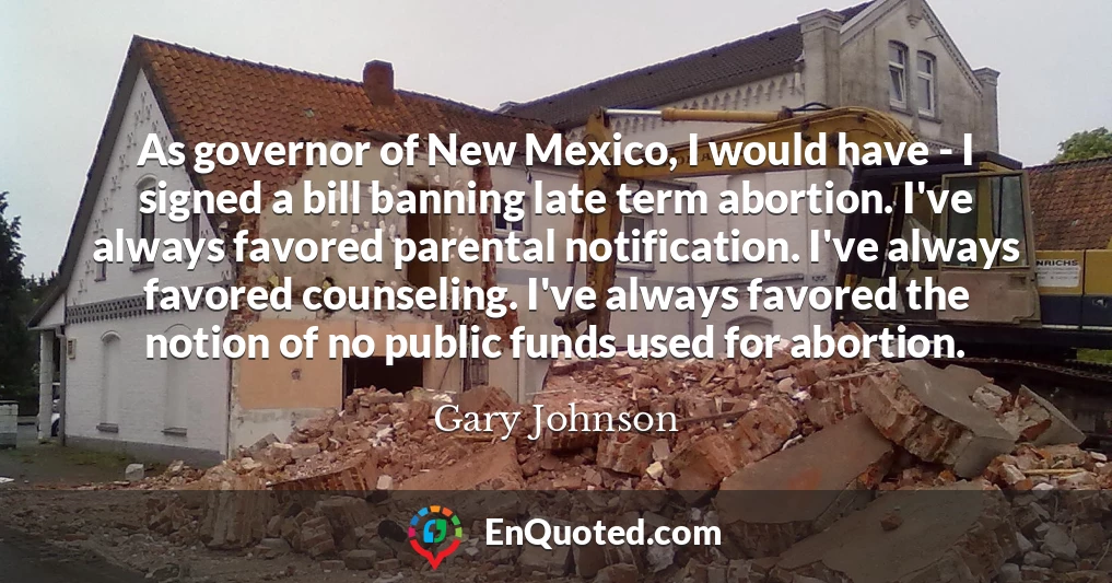 As governor of New Mexico, I would have - I signed a bill banning late term abortion. I've always favored parental notification. I've always favored counseling. I've always favored the notion of no public funds used for abortion.