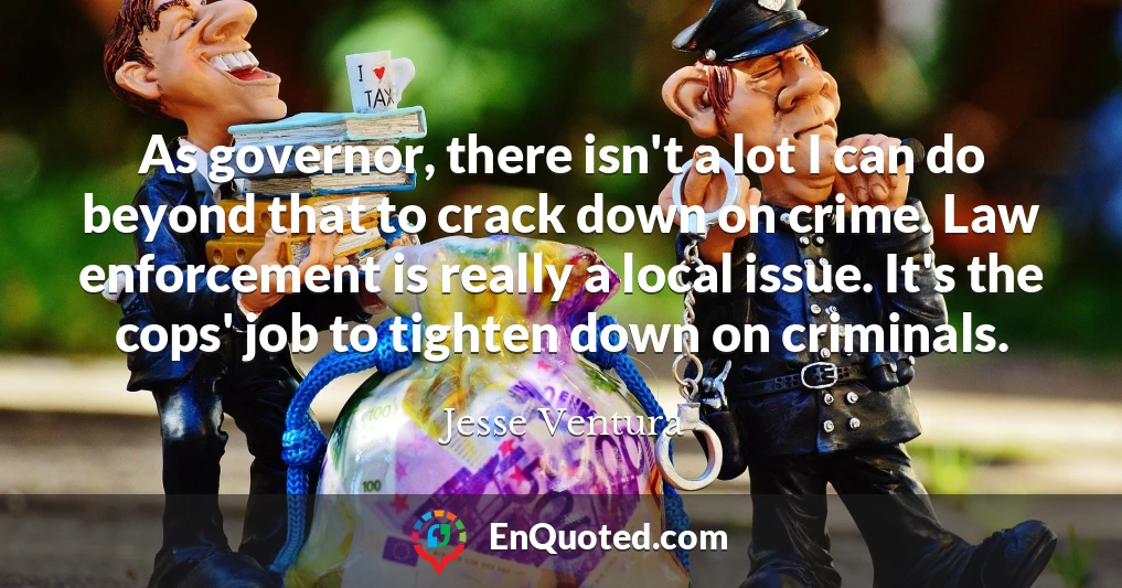 As governor, there isn't a lot I can do beyond that to crack down on crime. Law enforcement is really a local issue. It's the cops' job to tighten down on criminals.