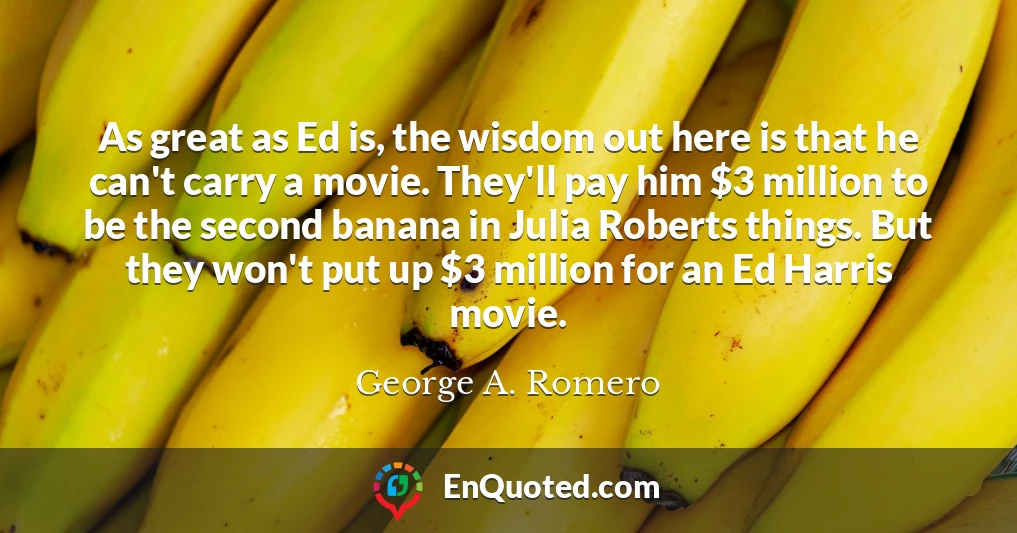As great as Ed is, the wisdom out here is that he can't carry a movie. They'll pay him $3 million to be the second banana in Julia Roberts things. But they won't put up $3 million for an Ed Harris movie.