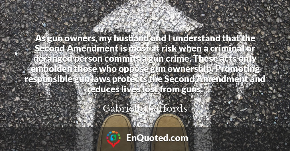 As gun owners, my husband and I understand that the Second Amendment is most at risk when a criminal or deranged person commits a gun crime. These acts only embolden those who oppose gun ownership. Promoting responsible gun laws protects the Second Amendment and reduces lives lost from guns.