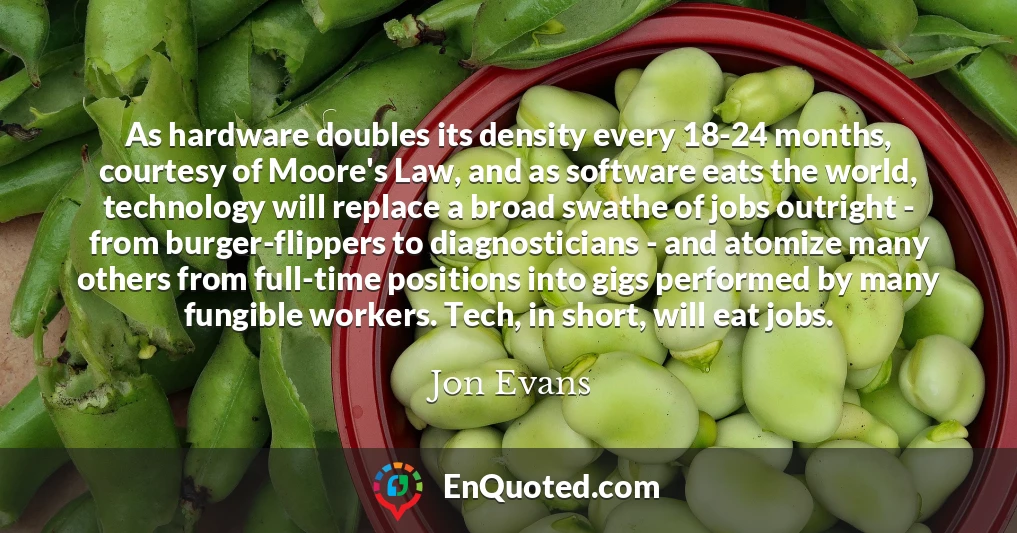As hardware doubles its density every 18-24 months, courtesy of Moore's Law, and as software eats the world, technology will replace a broad swathe of jobs outright - from burger-flippers to diagnosticians - and atomize many others from full-time positions into gigs performed by many fungible workers. Tech, in short, will eat jobs.