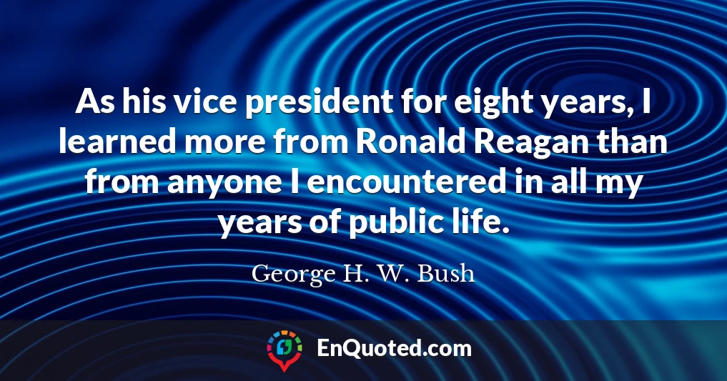 As his vice president for eight years, I learned more from Ronald Reagan than from anyone I encountered in all my years of public life.