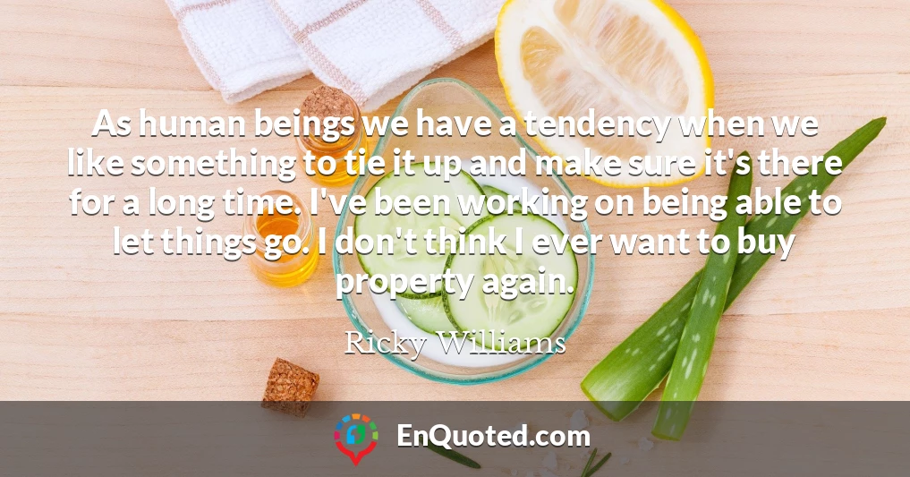 As human beings we have a tendency when we like something to tie it up and make sure it's there for a long time. I've been working on being able to let things go. I don't think I ever want to buy property again.