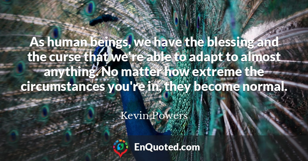 As human beings, we have the blessing and the curse that we're able to adapt to almost anything. No matter how extreme the circumstances you're in, they become normal.