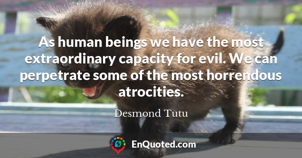 As human beings we have the most extraordinary capacity for evil. We can perpetrate some of the most horrendous atrocities.