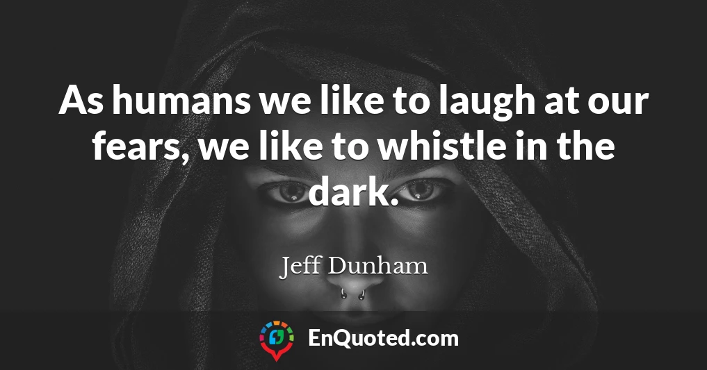 As humans we like to laugh at our fears, we like to whistle in the dark.