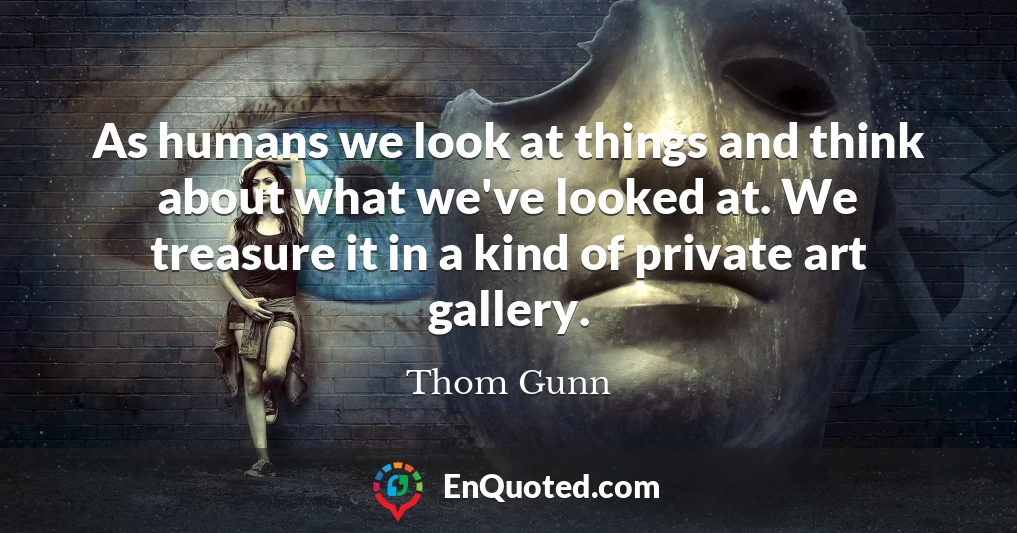 As humans we look at things and think about what we've looked at. We treasure it in a kind of private art gallery.