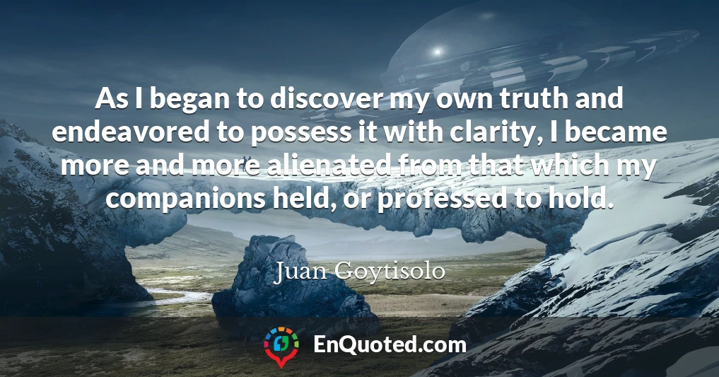 As I began to discover my own truth and endeavored to possess it with clarity, I became more and more alienated from that which my companions held, or professed to hold.