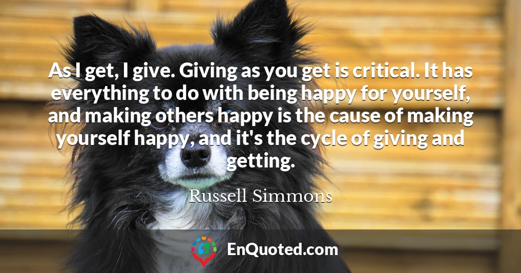 As I get, I give. Giving as you get is critical. It has everything to do with being happy for yourself, and making others happy is the cause of making yourself happy, and it's the cycle of giving and getting.
