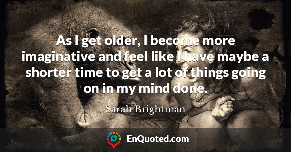 As I get older, I become more imaginative and feel like I have maybe a shorter time to get a lot of things going on in my mind done.