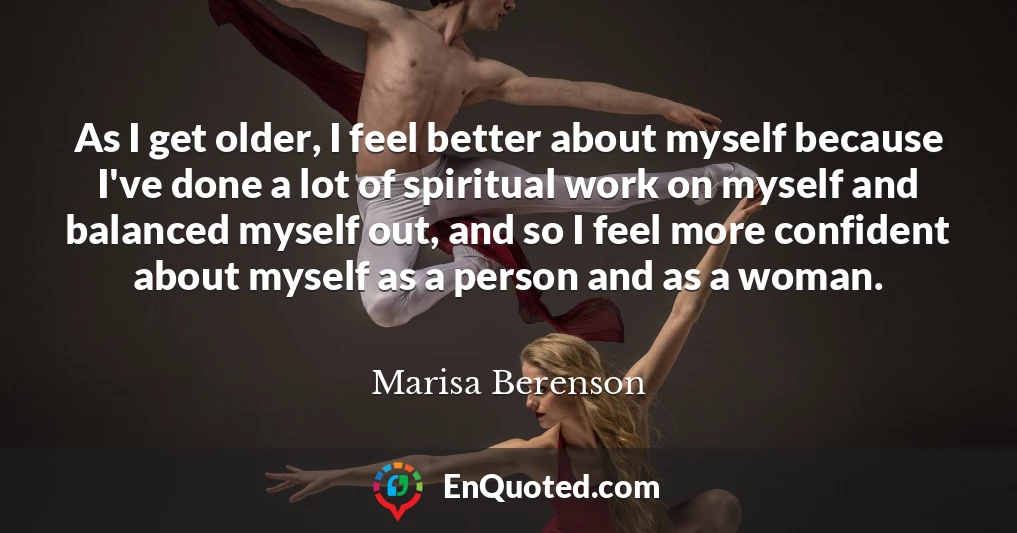 As I get older, I feel better about myself because I've done a lot of spiritual work on myself and balanced myself out, and so I feel more confident about myself as a person and as a woman.