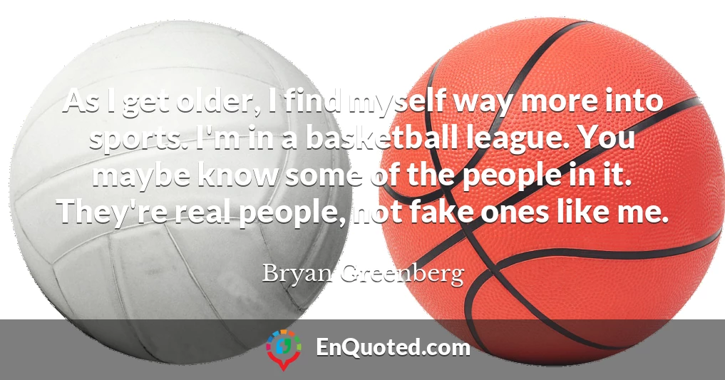 As I get older, I find myself way more into sports. I'm in a basketball league. You maybe know some of the people in it. They're real people, not fake ones like me.