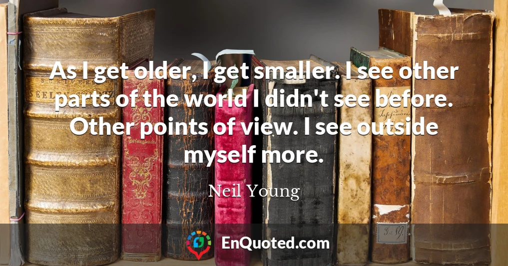 As I get older, I get smaller. I see other parts of the world I didn't see before. Other points of view. I see outside myself more.