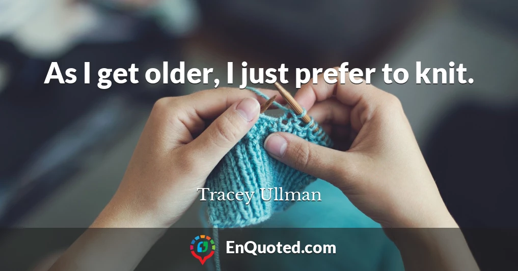 As I get older, I just prefer to knit.