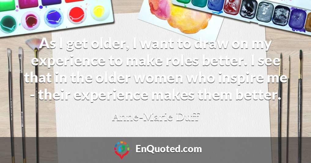 As I get older, I want to draw on my experience to make roles better. I see that in the older women who inspire me - their experience makes them better.