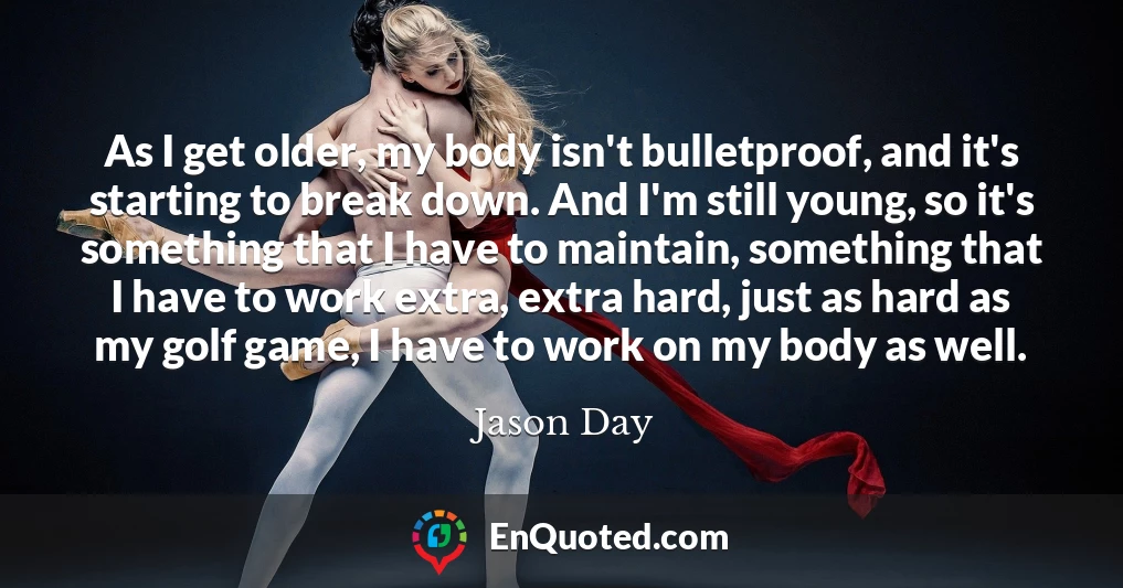 As I get older, my body isn't bulletproof, and it's starting to break down. And I'm still young, so it's something that I have to maintain, something that I have to work extra, extra hard, just as hard as my golf game, I have to work on my body as well.